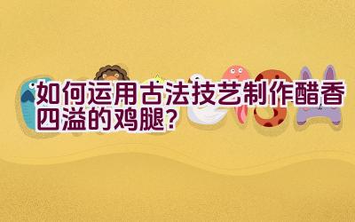 如何运用古法技艺制作醋香四溢的鸡腿？插图