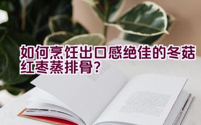 如何烹饪出口感绝佳的冬菇红枣蒸排骨？插图