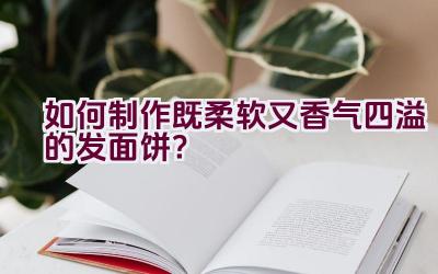 如何制作既柔软又香气四溢的发面饼？插图