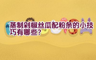 蒸制剁椒丝瓜配粉条的小技巧有哪些？插图