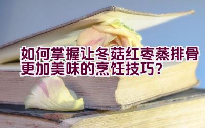 如何掌握让冬菇红枣蒸排骨更加美味的烹饪技巧？插图