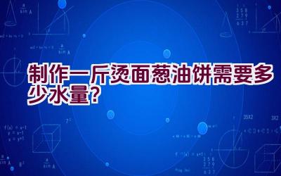 制作一斤烫面葱油饼需要多少水量？插图