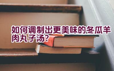 如何调制出更美味的冬瓜羊肉丸子汤？插图