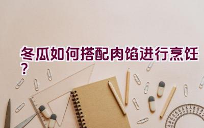 冬瓜如何搭配肉馅进行烹饪？插图