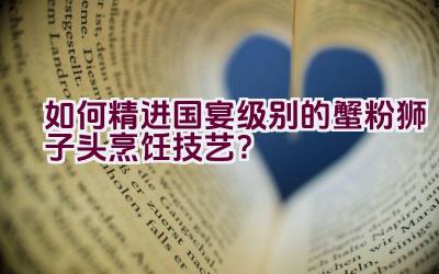 如何精进国宴级别的蟹粉狮子头烹饪技艺？插图