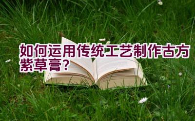 如何运用传统工艺制作古方紫草膏？插图