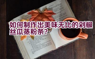 “如何制作出美味无比的剁椒丝瓜蒸粉条？”插图