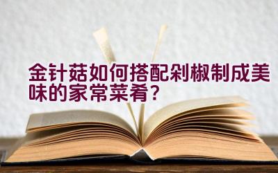 金针菇如何搭配剁椒制成美味的家常菜肴？插图