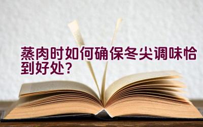 蒸肉时如何确保冬尖调味恰到好处？插图