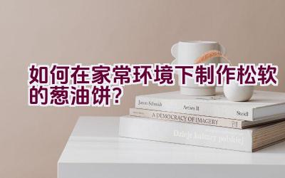 如何在家常环境下制作松软的葱油饼？插图