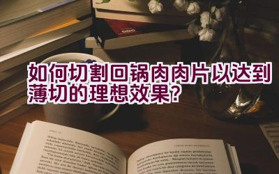 如何切割回锅肉肉片以达到薄切的理想效果？插图