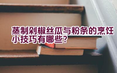 蒸制剁椒丝瓜与粉条的烹饪小技巧有哪些？插图