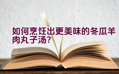 如何烹饪出更美味的冬瓜羊肉丸子汤？插图