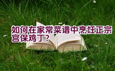 如何在家常菜谱中烹饪正宗宫保鸡丁？插图