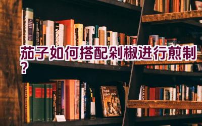 茄子如何搭配剁椒进行煎制？插图