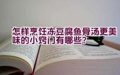 怎样烹饪冻豆腐鱼骨汤更美味的小窍门有哪些？插图