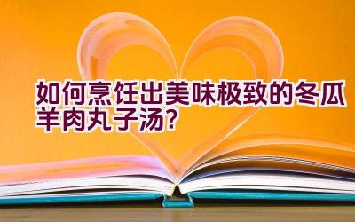 如何烹饪出美味极致的冬瓜羊肉丸子汤？插图