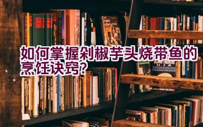 如何掌握剁椒芋头烧带鱼的烹饪诀窍？插图