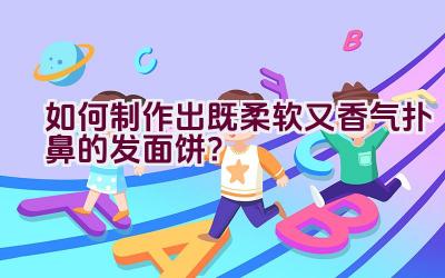 如何制作出既柔软又香气扑鼻的发面饼？插图