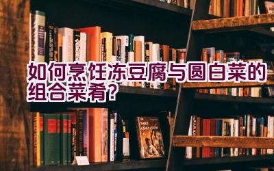 如何烹饪冻豆腐与圆白菜的组合菜肴？插图