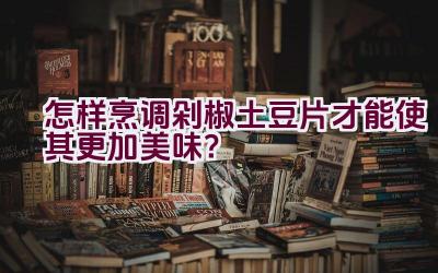 怎样烹调剁椒土豆片才能使其更加美味？插图