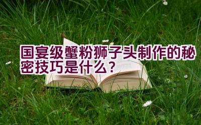 国宴级蟹粉狮子头制作的秘密技巧是什么？插图