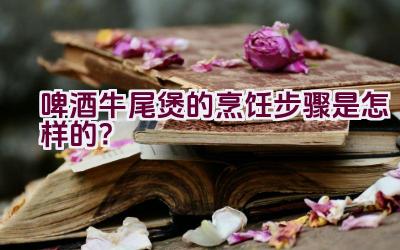 啤酒牛尾煲的烹饪步骤是怎样的？插图