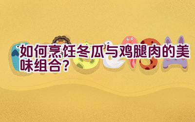 如何烹饪冬瓜与鸡腿肉的美味组合？插图